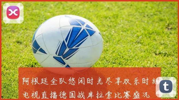 阿根廷全队悠闲时光尽享欢乐时刻电视直播德国战库拉索比赛盛况