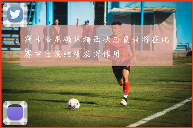 斯卡洛尼确认梅西状态良好将在比赛中出场继续发挥作用
