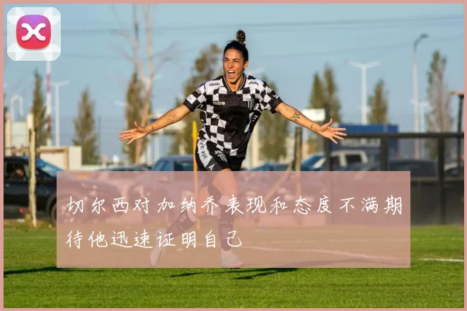 切尔西对加纳乔表现和态度不满期待他迅速证明自己