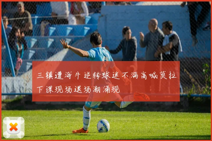 三镇遭海牛逆转球迷不满高喊莫拉下课现场退场潮涌现
