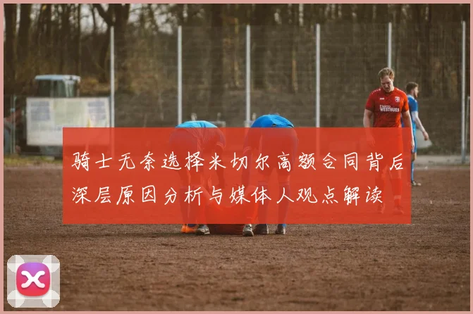 骑士无奈选择米切尔高额合同背后深层原因分析与媒体人观点解读