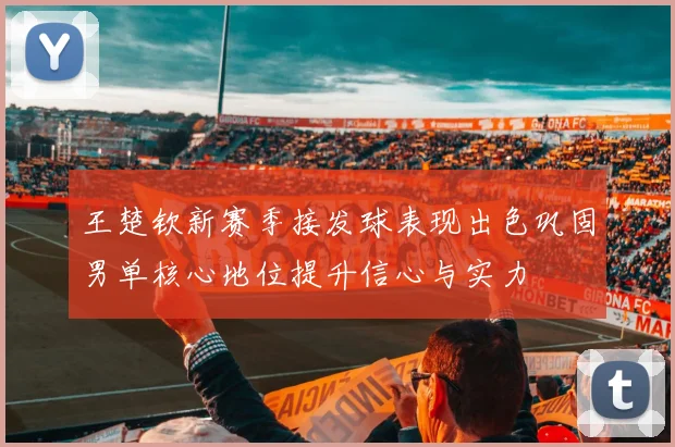王楚钦新赛季接发球表现出色巩固男单核心地位提升信心与实力