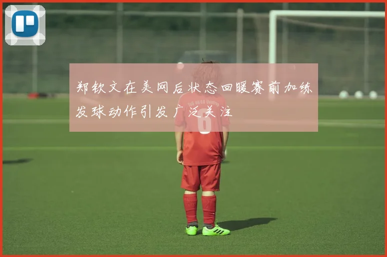 郑钦文在美网后状态回暖赛前加练发球动作引发广泛关注
