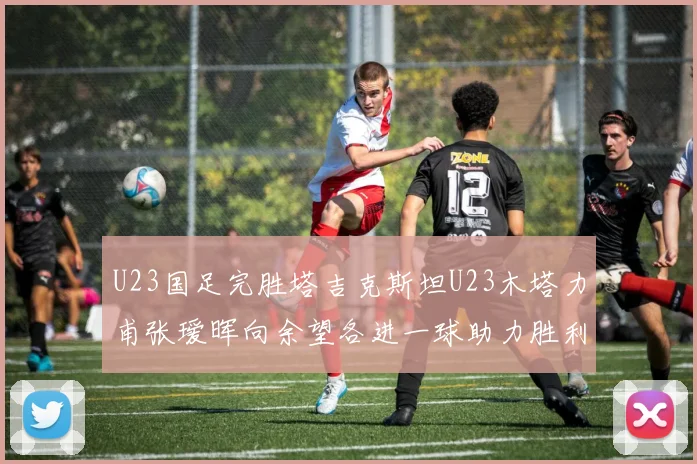 U23国足完胜塔吉克斯坦U23木塔力甫张瑷晖向余望各进一球助力胜利
