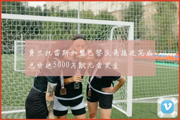 费兰托雷斯加盟巴黎交易接近完成总价达5000万欧元含奖金