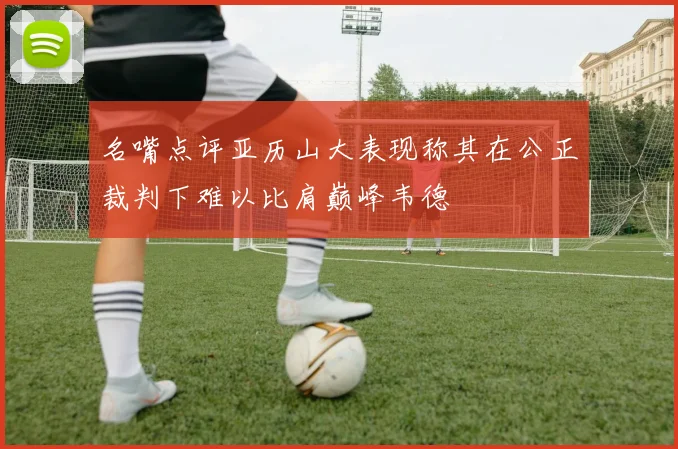 名嘴点评亚历山大表现称其在公正裁判下难以比肩巅峰韦德