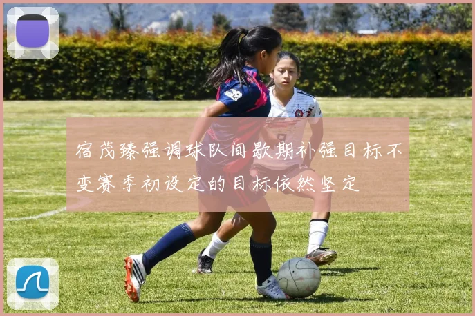 宿茂臻强调球队间歇期补强目标不变赛季初设定的目标依然坚定