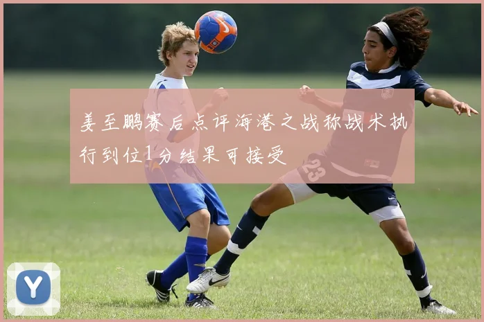 姜至鹏赛后点评海港之战称战术执行到位1分结果可接受