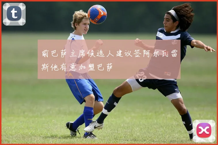 前巴萨主席候选人建议签阿尔瓦雷斯他有意加盟巴萨