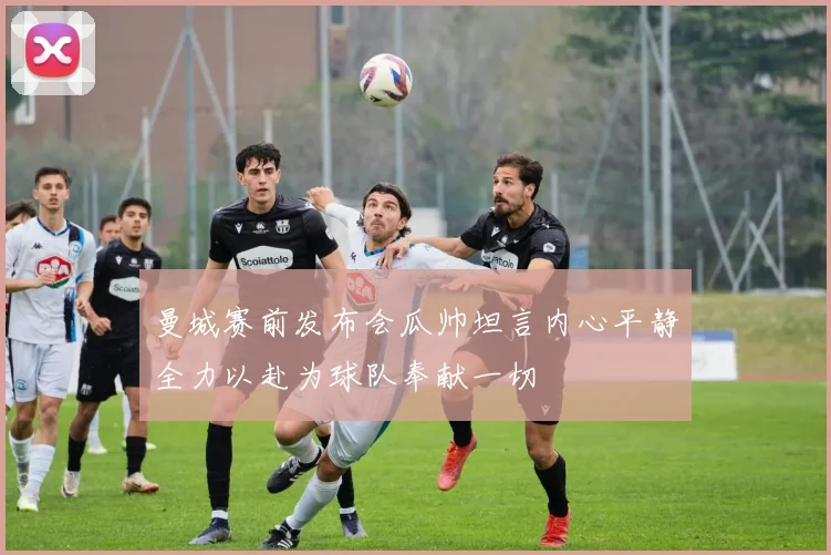 曼城赛前发布会瓜帅坦言内心平静全力以赴为球队奉献一切