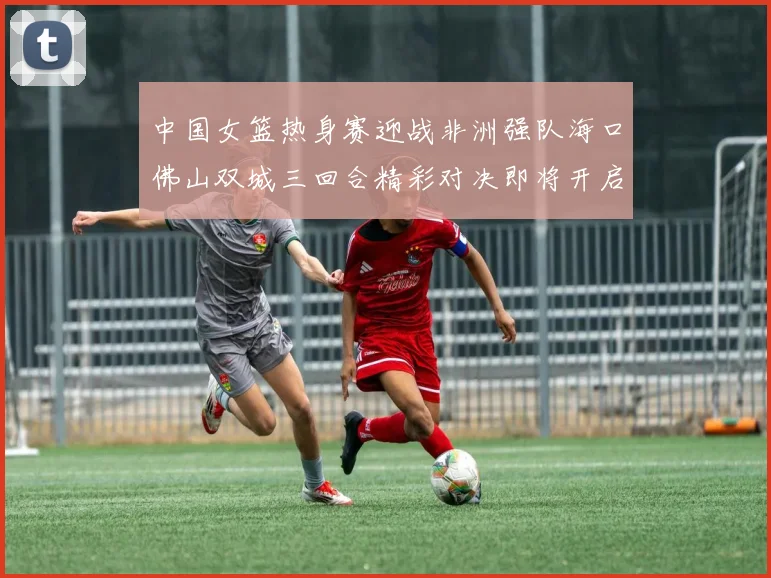 中国女篮热身赛迎战非洲强队海口佛山双城三回合精彩对决即将开启
