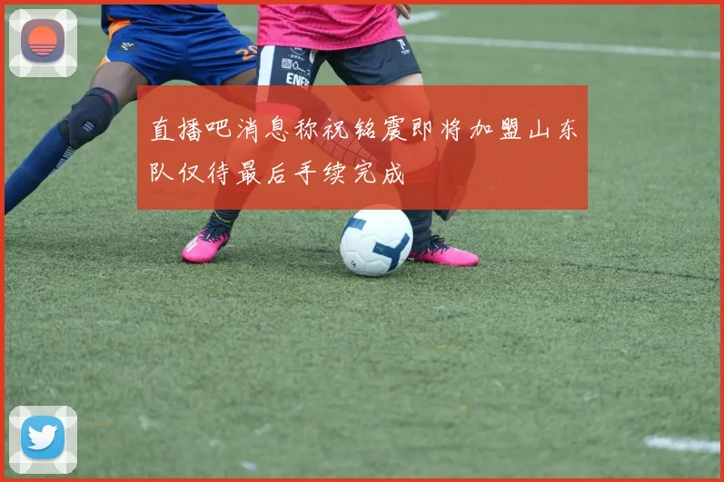 直播吧消息称祝铭震即将加盟山东队仅待最后手续完成