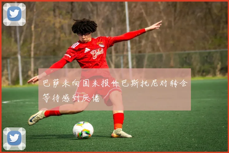 巴萨未向国米报价巴斯托尼对转会等待感到厌倦