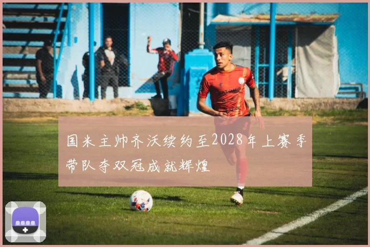 国米主帅齐沃续约至2028年上赛季带队夺双冠成就辉煌