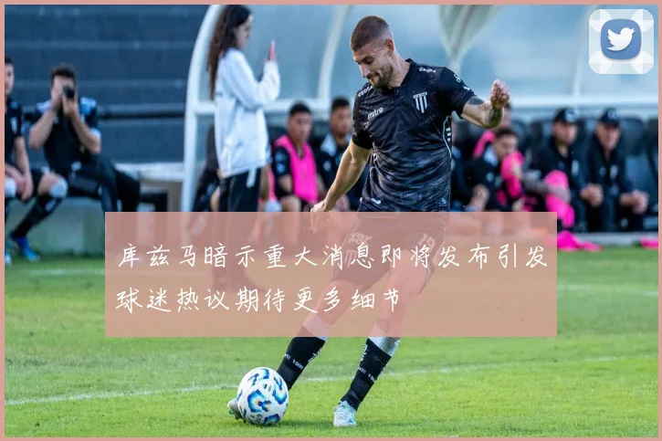 库兹马暗示重大消息即将发布引发球迷热议期待更多细节