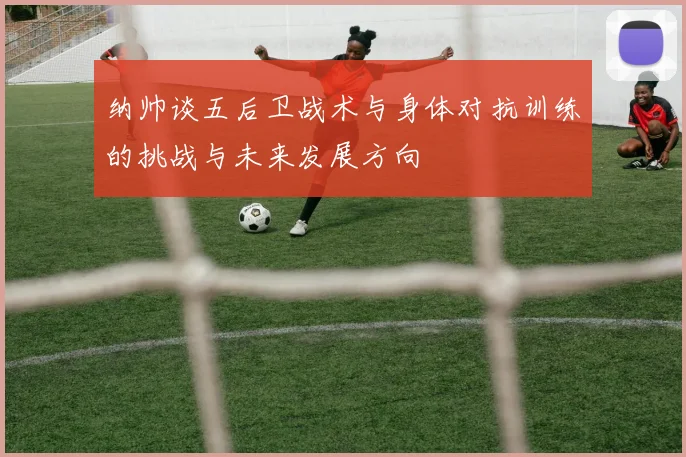 纳帅谈五后卫战术与身体对抗训练的挑战与未来发展方向