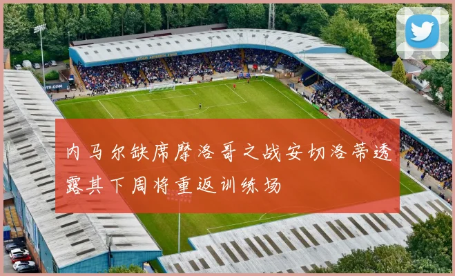 内马尔缺席摩洛哥之战安切洛蒂透露其下周将重返训练场