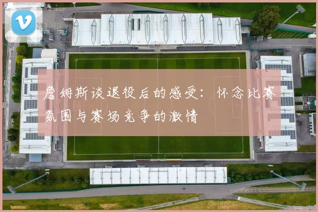 詹姆斯谈退役后的感受：怀念比赛氛围与赛场竞争的激情