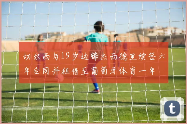 切尔西与19岁边锋杰西德里续签六年合同并租借至葡萄牙体育一年