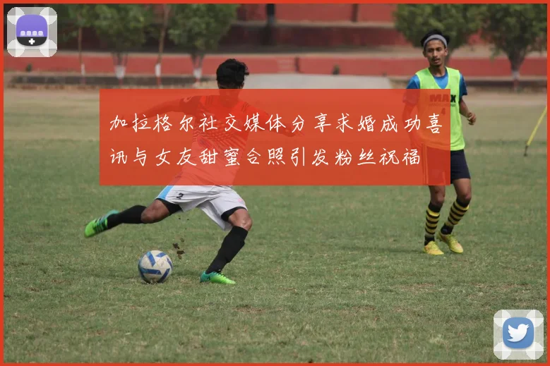 加拉格尔社交媒体分享求婚成功喜讯与女友甜蜜合照引发粉丝祝福