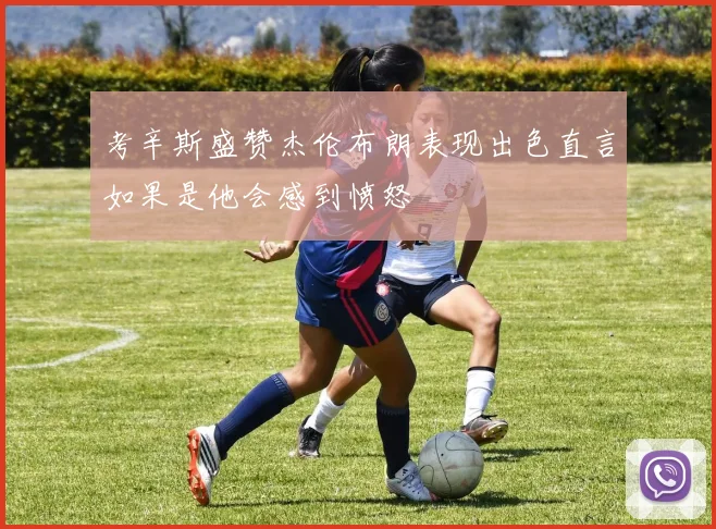 考辛斯盛赞杰伦布朗表现出色直言如果是他会感到愤怒