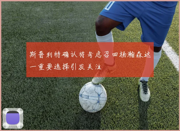 斯普利特确认将考虑召回杨瀚森这一重要选择引发关注