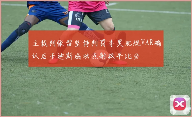 主裁判张雷坚持判罚李昊犯规VAR确认后卡迪斯成功点射扳平比分