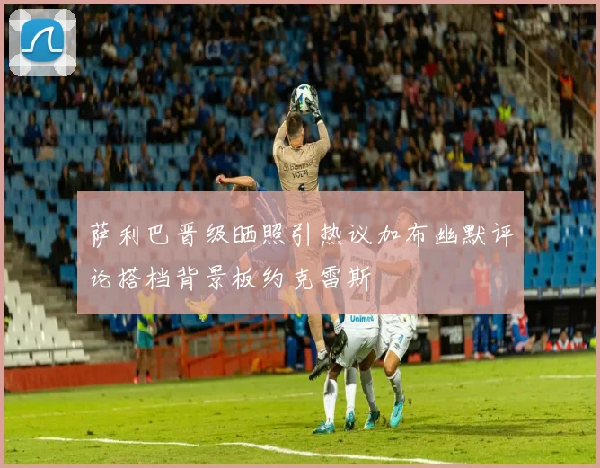 萨利巴晋级晒照引热议加布幽默评论搭档背景板约克雷斯