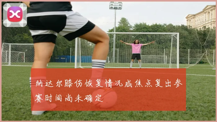纳达尔膝伤恢复情况成焦点复出参赛时间尚未确定