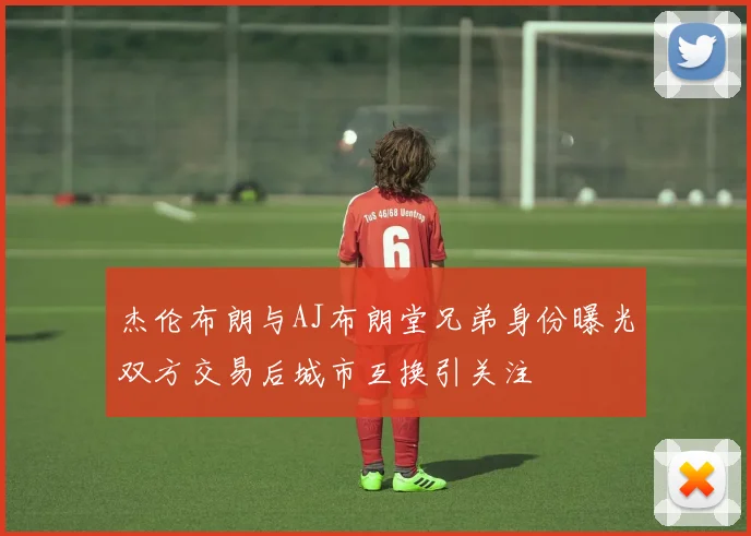 杰伦布朗与AJ布朗堂兄弟身份曝光双方交易后城市互换引关注