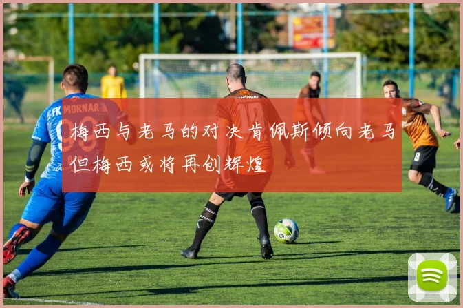 梅西与老马的对决肯佩斯倾向老马但梅西或将再创辉煌