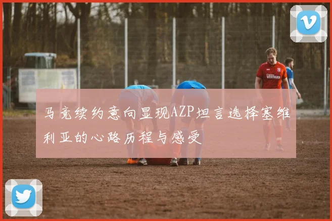 马竞续约意向显现AZP坦言选择塞维利亚的心路历程与感受