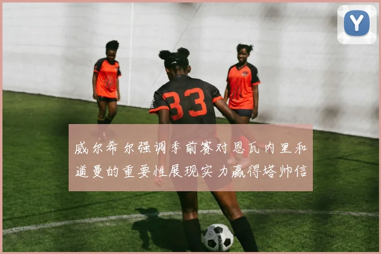 威尔希尔强调季前赛对恩瓦内里和道曼的重要性展现实力赢得塔帅信任