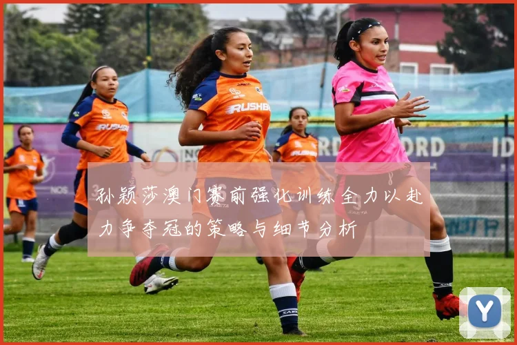 孙颖莎澳门赛前强化训练全力以赴力争夺冠的策略与细节分析
