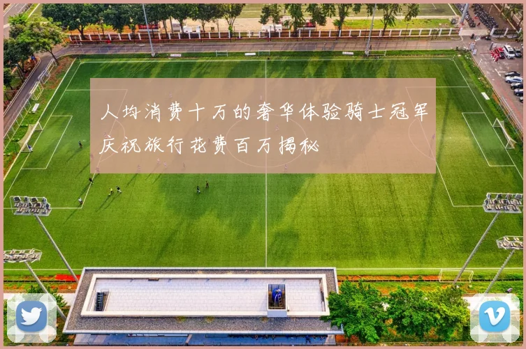 人均消费十万的奢华体验骑士冠军庆祝旅行花费百万揭秘