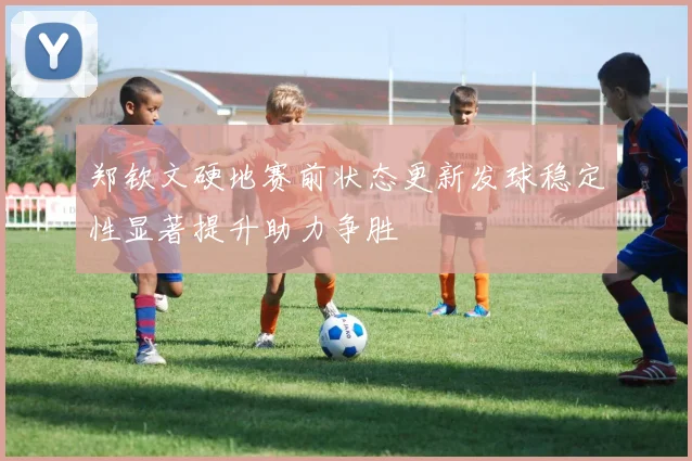 郑钦文硬地赛前状态更新发球稳定性显著提升助力争胜